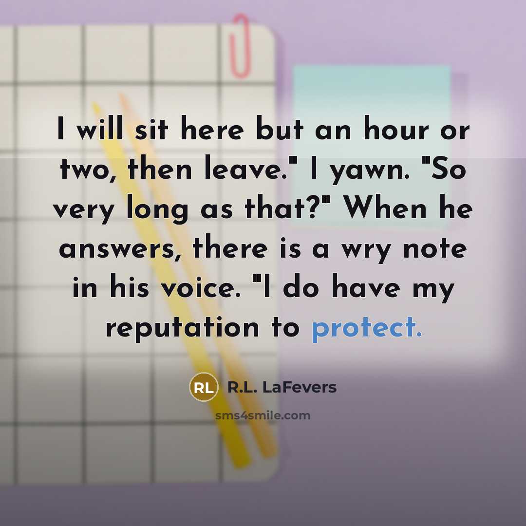 “I will sit here but an hour or two, then leave." I yawn. "So very long as that?" When he answers, there is a wry note in his voice. "I do have my reputation to protect.” quote by R.L. LaFevers