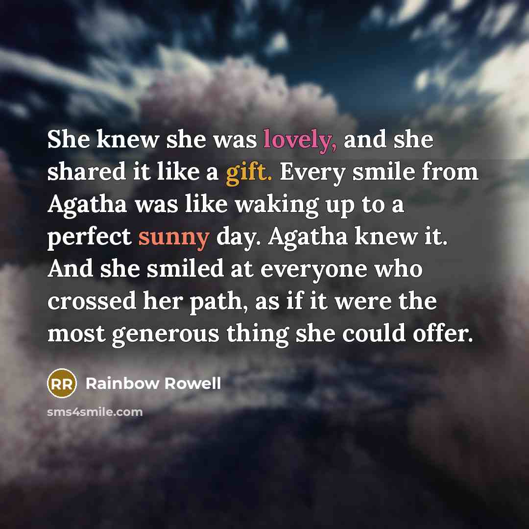 “She knew she was lovely, and she shared it like a gift. Every smile from Agatha was like waking up to a perfect sunny day. Agatha knew it. And she smiled at everyone who crossed her path, as if it were the most generous thing she could offer.” quote by Rainbow Rowell