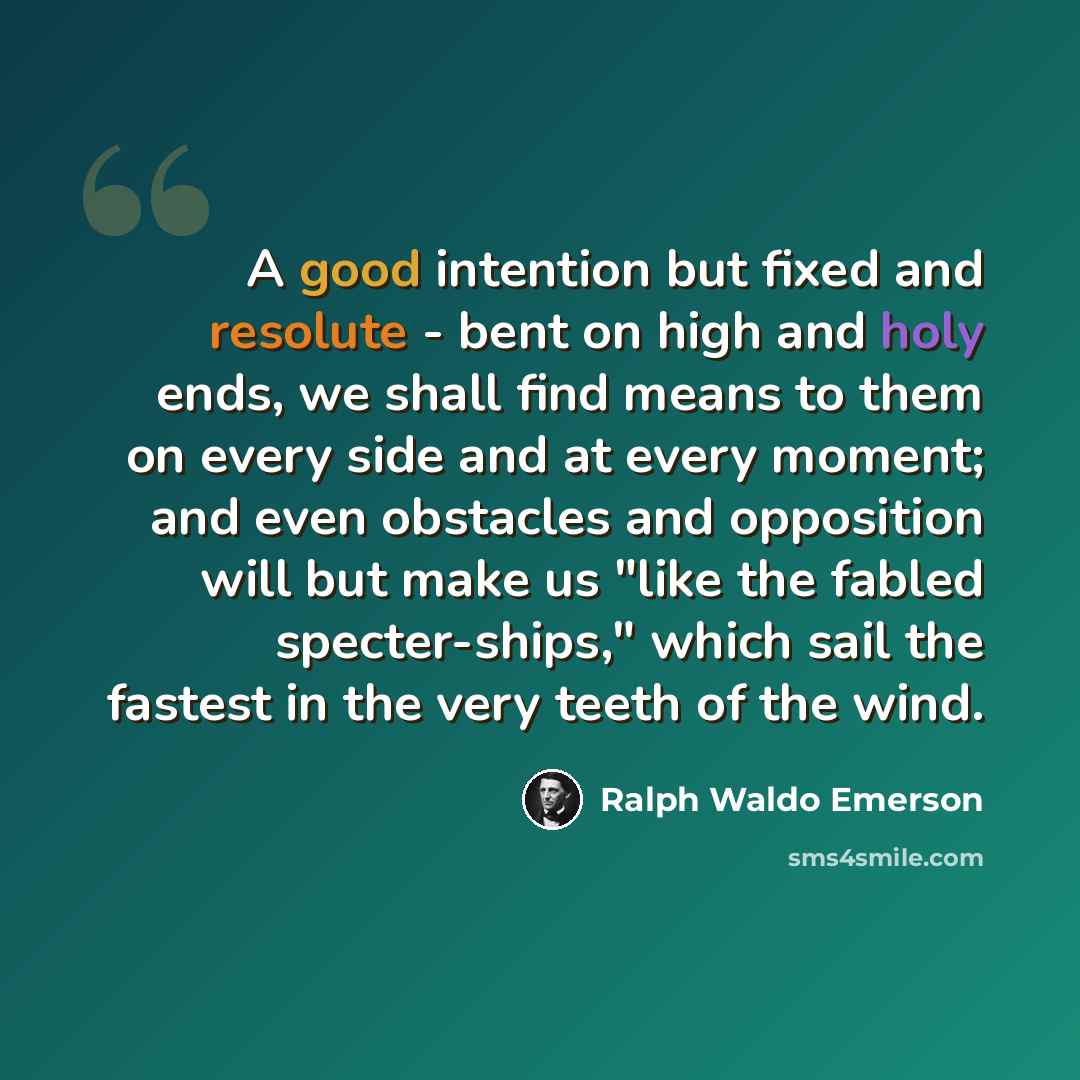 “A good intention but fixed and resolute - bent on high and holy ends, we shall find means to them on every side and at every moment; and even obstacles and opposition will but make us "like the fabled specter-ships," which sail the fastest in the very teeth of the wind.” quote by Ralph Waldo Emerson
