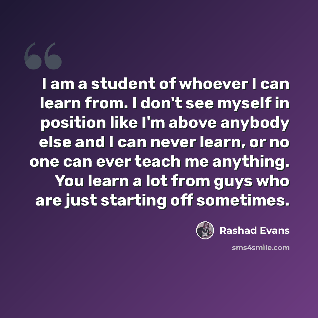 “I am a student of whoever I can learn from. I don't see myself in position like I'm above anybody else and I can never learn, or no one can ever teach me anything. You learn a lot from guys who are just starting off sometimes.” quote by Rashad Evans