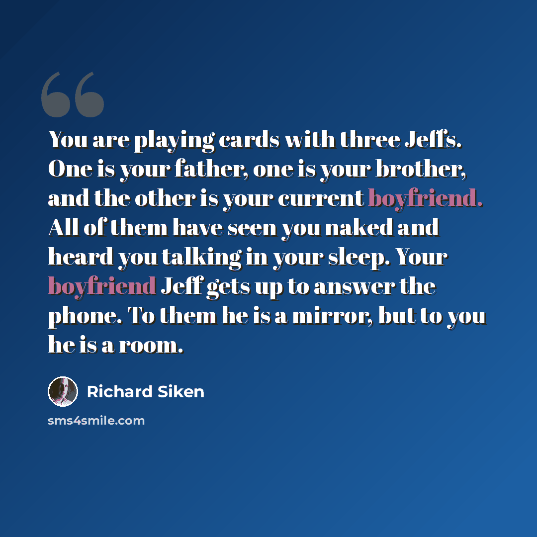 “You are playing cards with three Jeffs. One is your father, one is your brother, and the other is your current boyfriend. All of them have seen you naked and heard you talking in your sleep. Your boyfriend Jeff gets up to answer the phone. To them he is a mirror, but to you he is a room.” quote by Richard Siken
