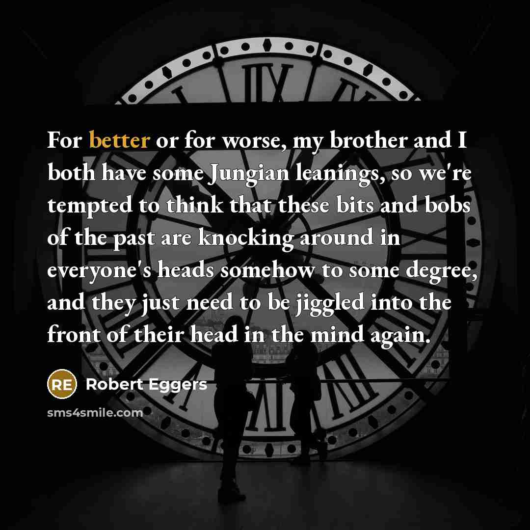 “For better or for worse, my brother and I both have some Jungian leanings, so we're tempted to think that these bits and bobs of the past are knocking around in everyone's heads somehow to some degree, and they just need to be jiggled into the front of their head in the mind again.” quote by Robert Eggers