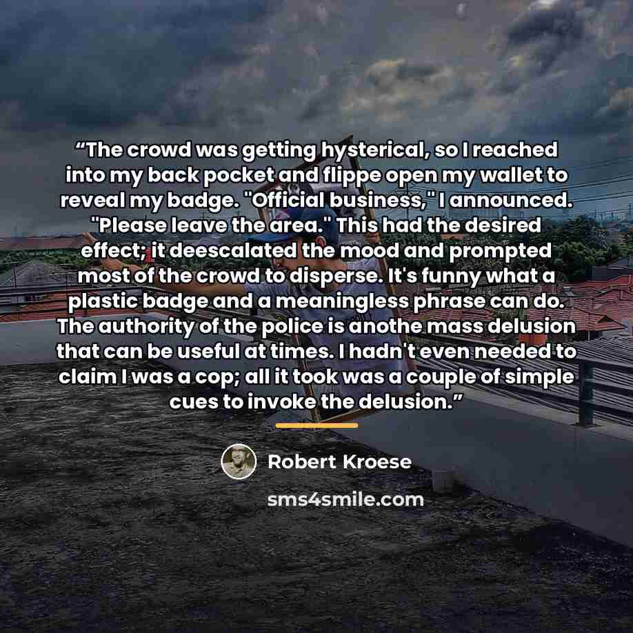 “The crowd was getting hysterical, so I reached into my back pocket and flippe open my wallet to reveal my badge. "Official business," I announced. "Please leave the area." This had the desired effect; it deescalated the mood and prompted most of the crowd to disperse. It's funny what a plastic…” quote by Robert Kroese