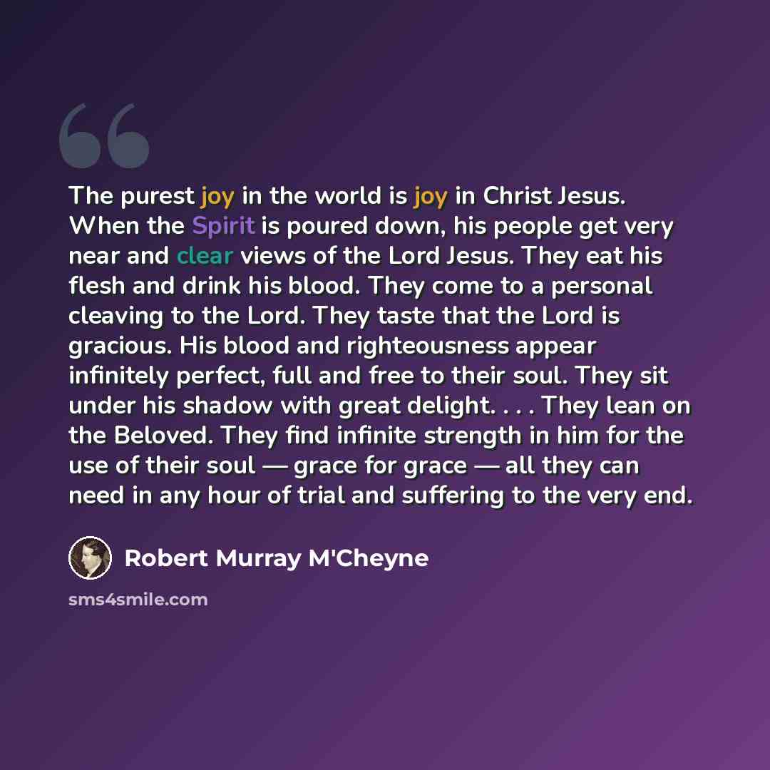 “The purest joy in the world is joy in Christ Jesus. When the Spirit is poured down, his people get very near and clear views of the Lord Jesus. They eat his flesh and drink his blood. They come to a personal cleaving to the Lord. They taste that the Lord is gracious. His blood and righteousness…” quote by Robert Murray M'Cheyne
