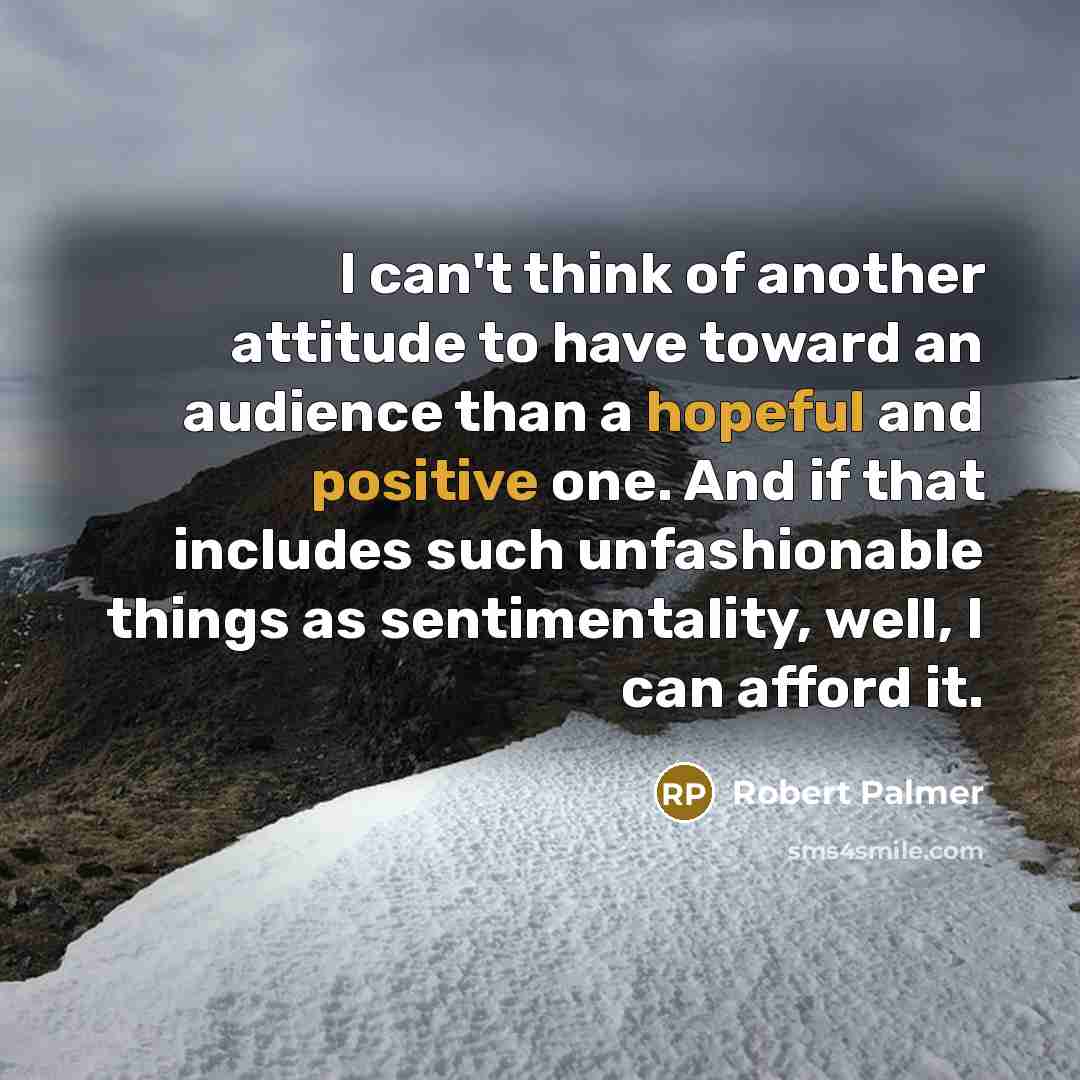 “I can't think of another attitude to have toward an audience than a hopeful and positive one. And if that includes such unfashionable things as sentimentality, well, I can afford it.” quote by Robert Palmer