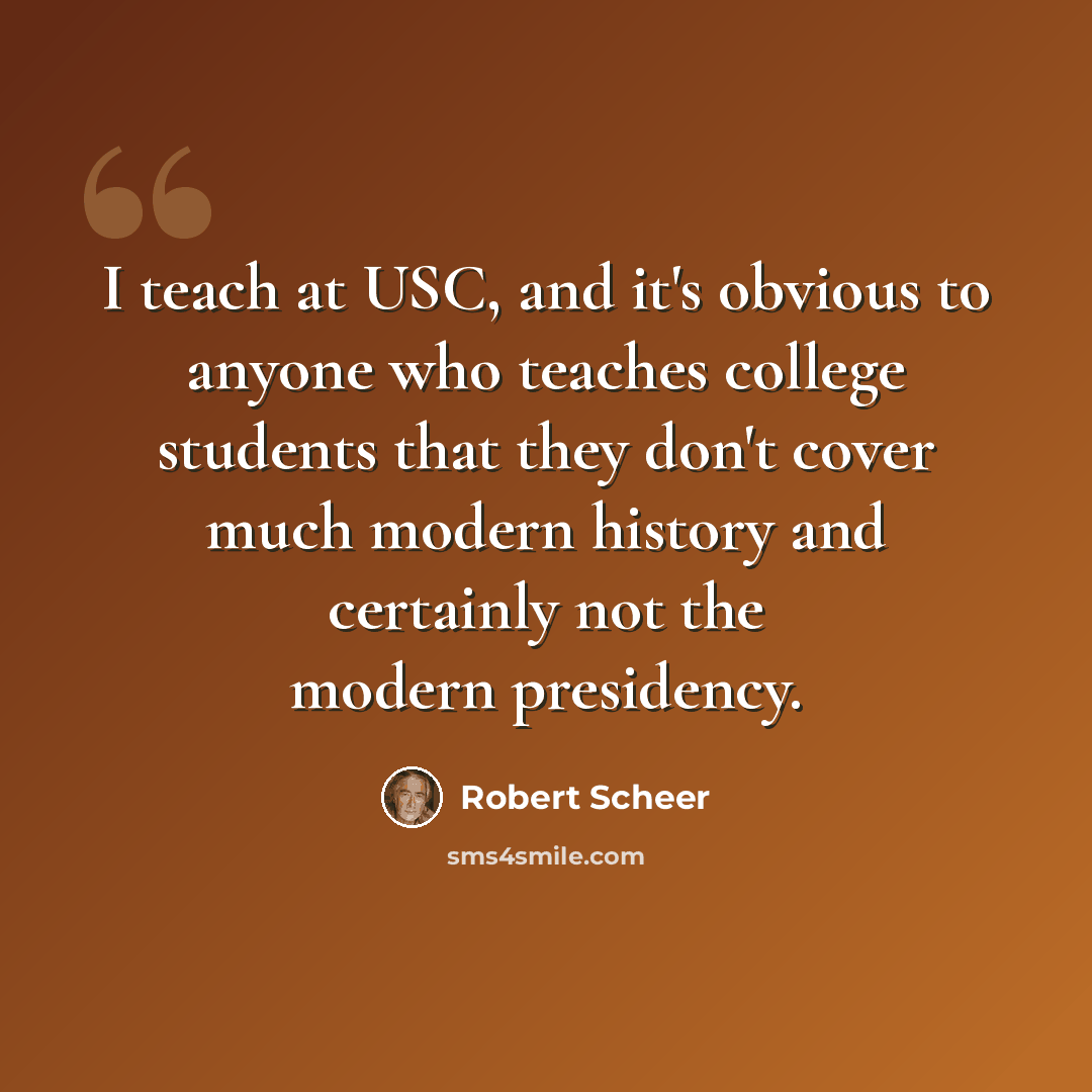 “I teach at USC, and it's obvious to anyone who teaches college students that they don't cover much modern history and certainly not the modern presidency.” quote by Robert Scheer