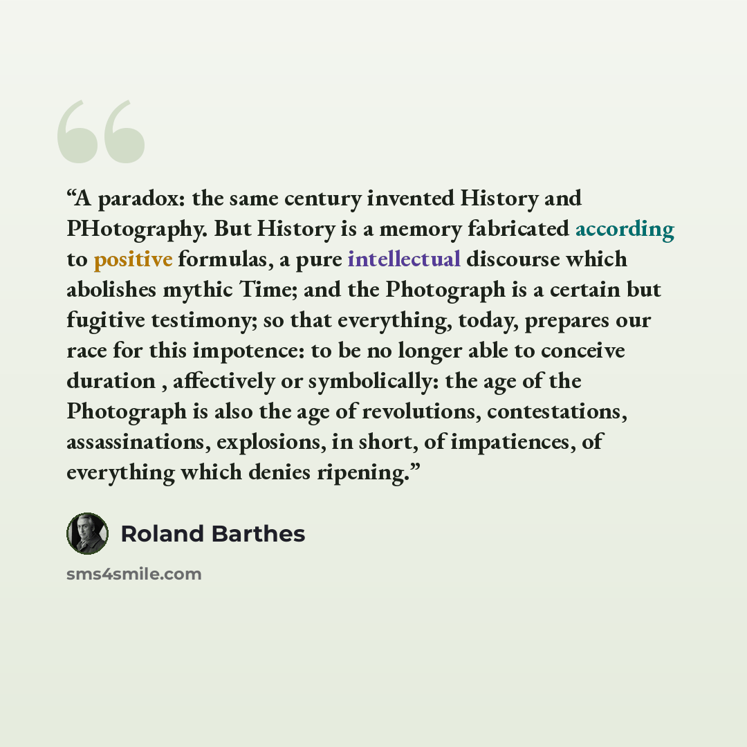 “A paradox: the same century invented History and PHotography. But History is a memory fabricated according to positive formulas, a pure intellectual discourse which abolishes mythic Time; and the Photograph is a certain but fugitive testimony; so that everything, today, prepares our race for this…” quote by Roland Barthes