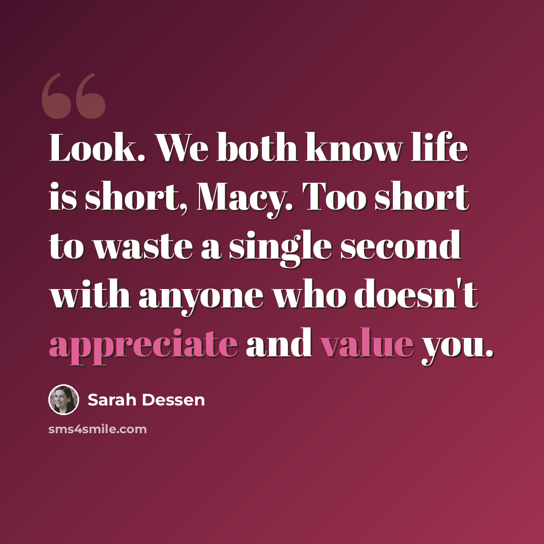 “Look. We both know life is short, Macy. Too short to waste a single second with anyone who doesn't appreciate and value you.” quote by Sarah Dessen