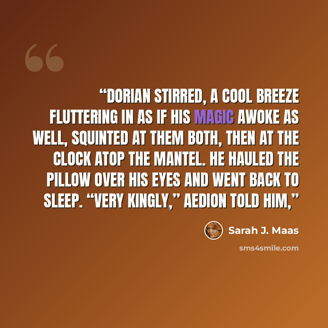 “Dorian stirred, a cool breeze fluttering in as if his magic awoke as well, squinted at them both, then at the clock atop the mantel. He hauled the pillow over his eyes and went back to sleep. “Very kingly,” Aedion told him,” quote by Sarah J. Maas