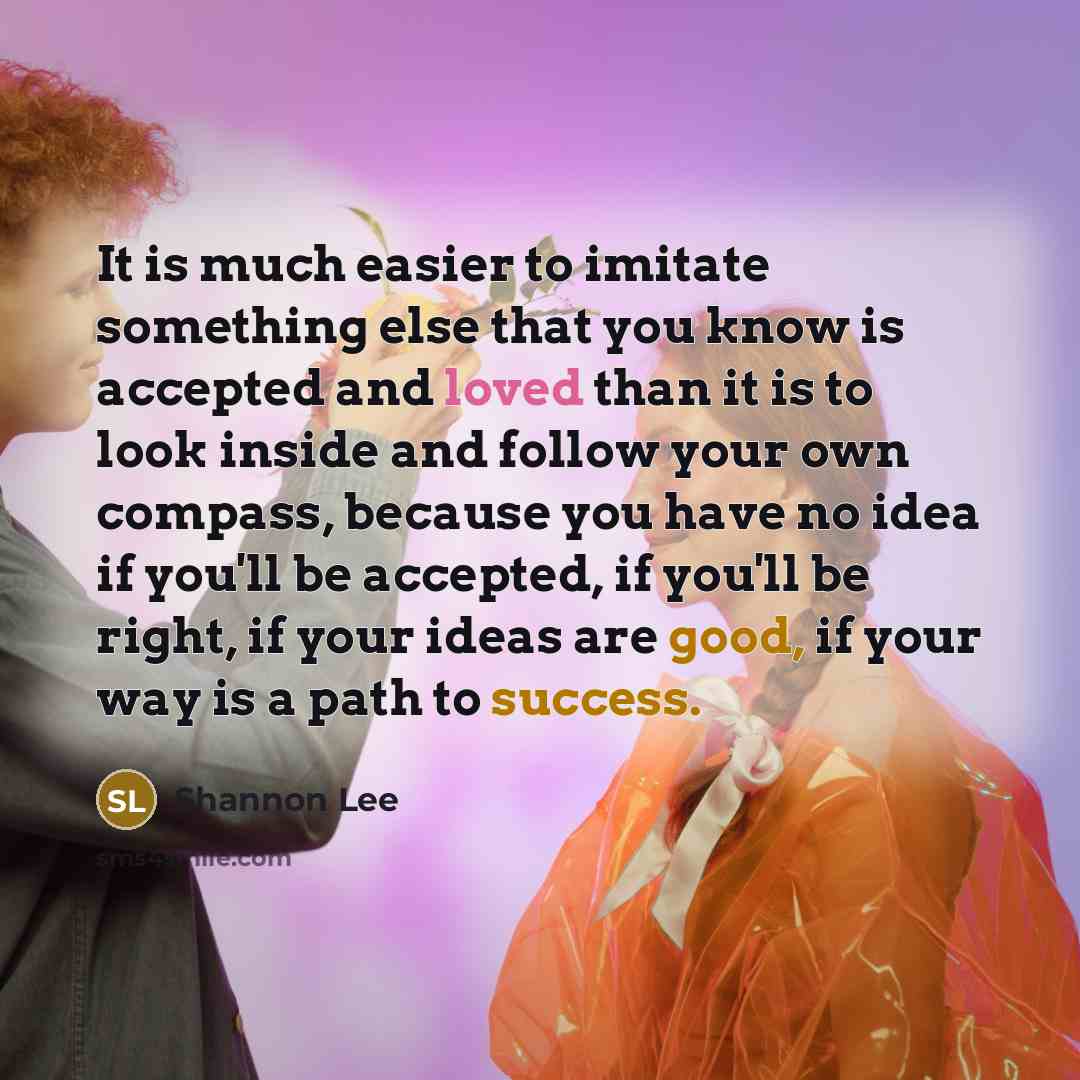 “It is much easier to imitate something else that you know is accepted and loved than it is to look inside and follow your own compass, because you have no idea if you'll be accepted, if you'll be right, if your ideas are good, if your way is a path to success.” quote by Shannon Lee