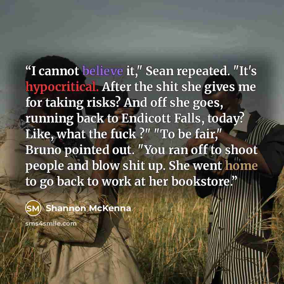 “I cannot believe it," Sean repeated. "It's hypocritical. After the shit she gives me for taking risks? And off she goes, running back to Endicott Falls, today? Like, what the fuck ?" "To be fair," Bruno pointed out. "You ran off to shoot people and blow shit up. She went home to go back to work at…” quote by Shannon McKenna