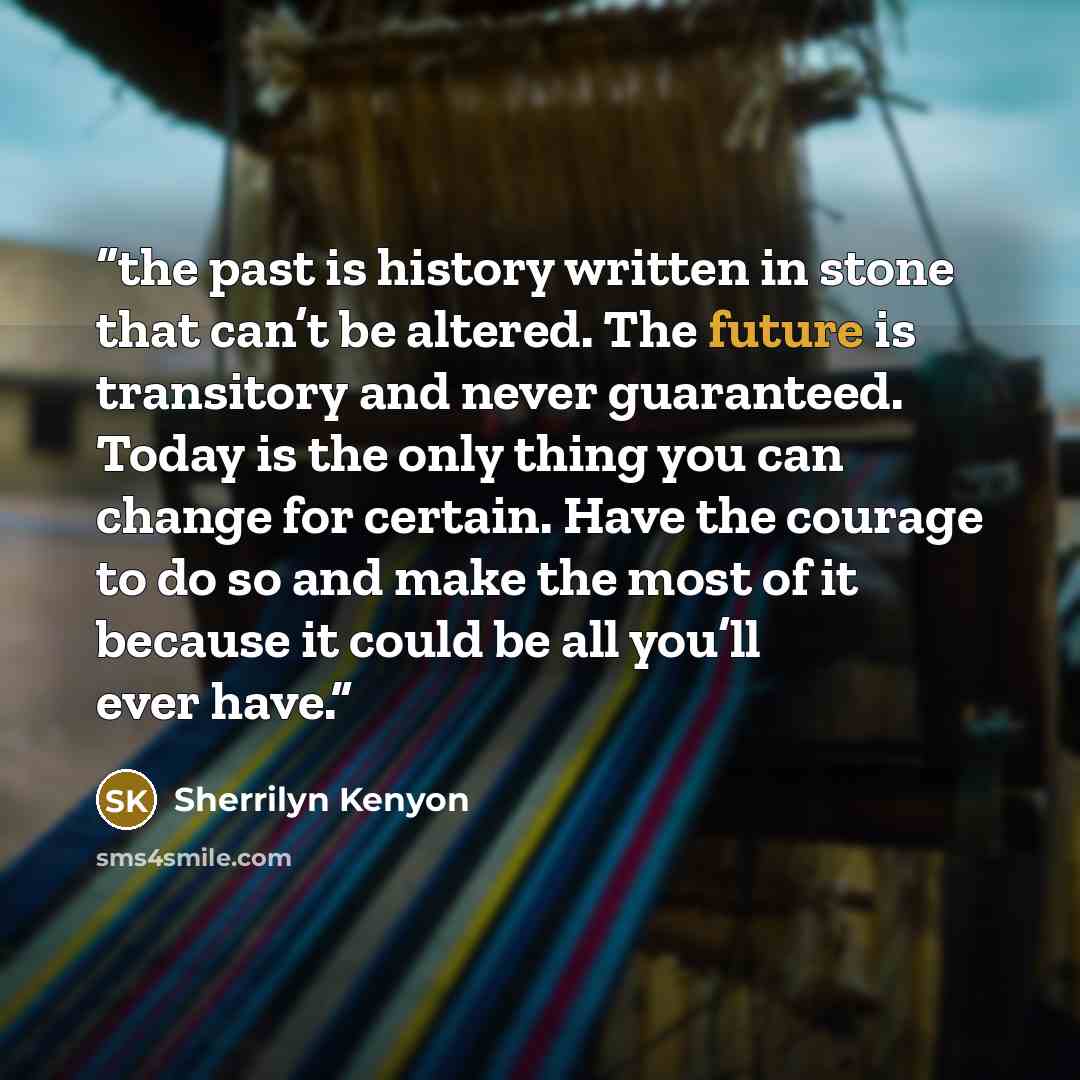 “the past is history written in stone that can’t be altered. The future is transitory and never guaranteed. Today is the only thing you can change for certain. Have the courage to do so and make the most of it because it could be all you’ll ever have.” quote by Sherrilyn Kenyon