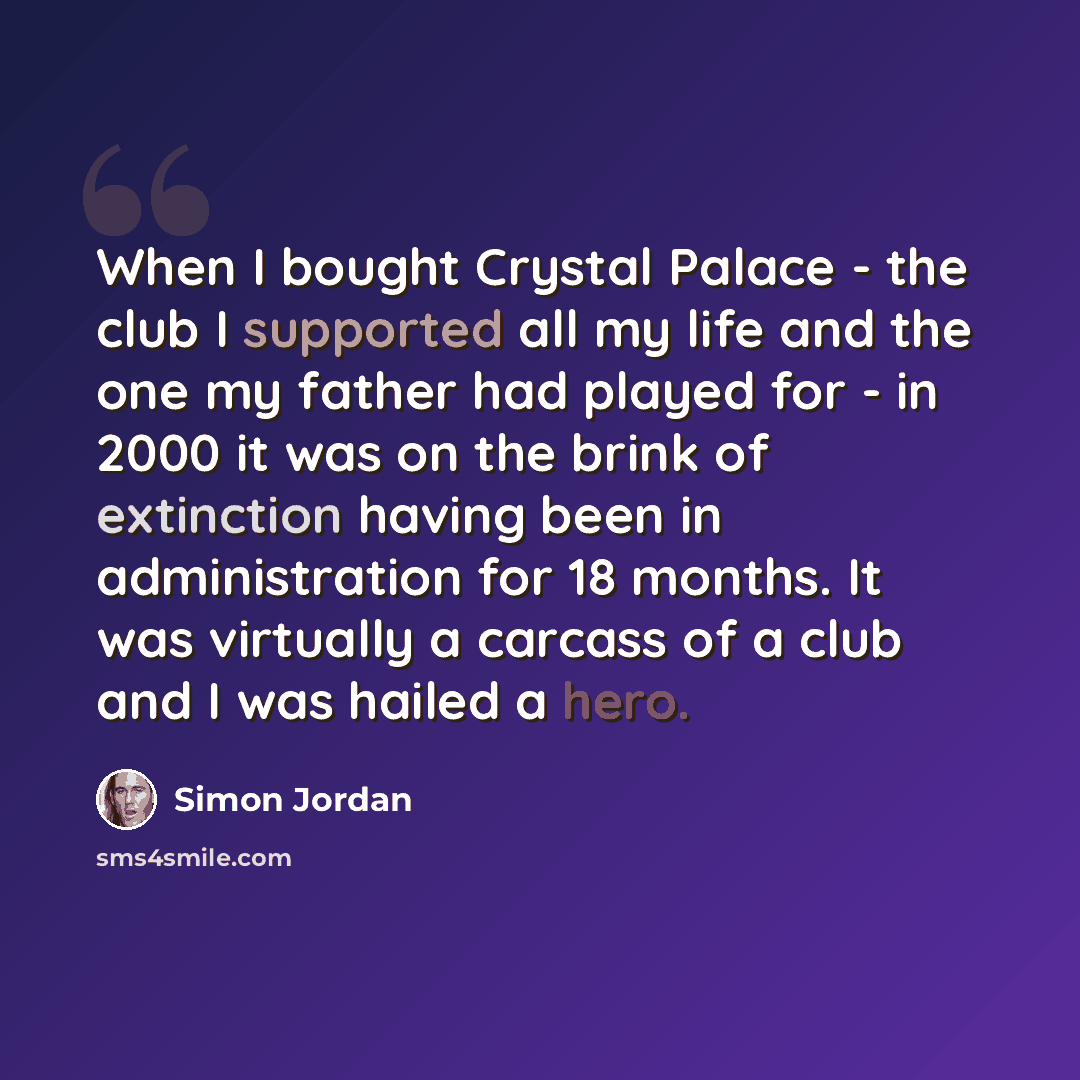 “When I bought Crystal Palace - the club I supported all my life and the one my father had played for - in 2000 it was on the brink of extinction having been in administration for 18 months. It was virtually a carcass of a club and I was hailed a hero.” quote by Simon Jordan
