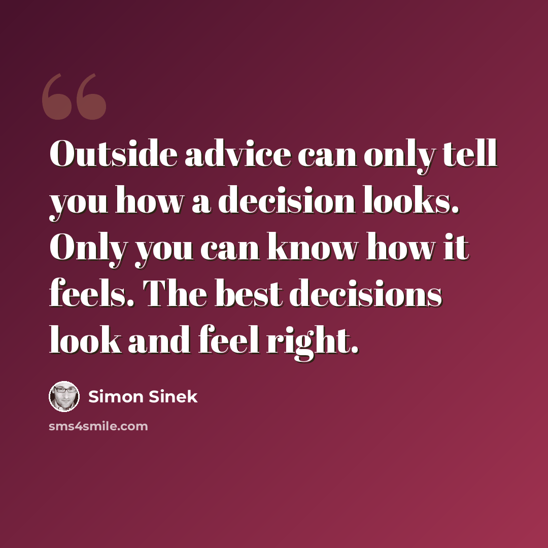 “Outside advice can only tell you how a decision looks. Only you can know how it feels. The best decisions look and feel right.” quote by Simon Sinek