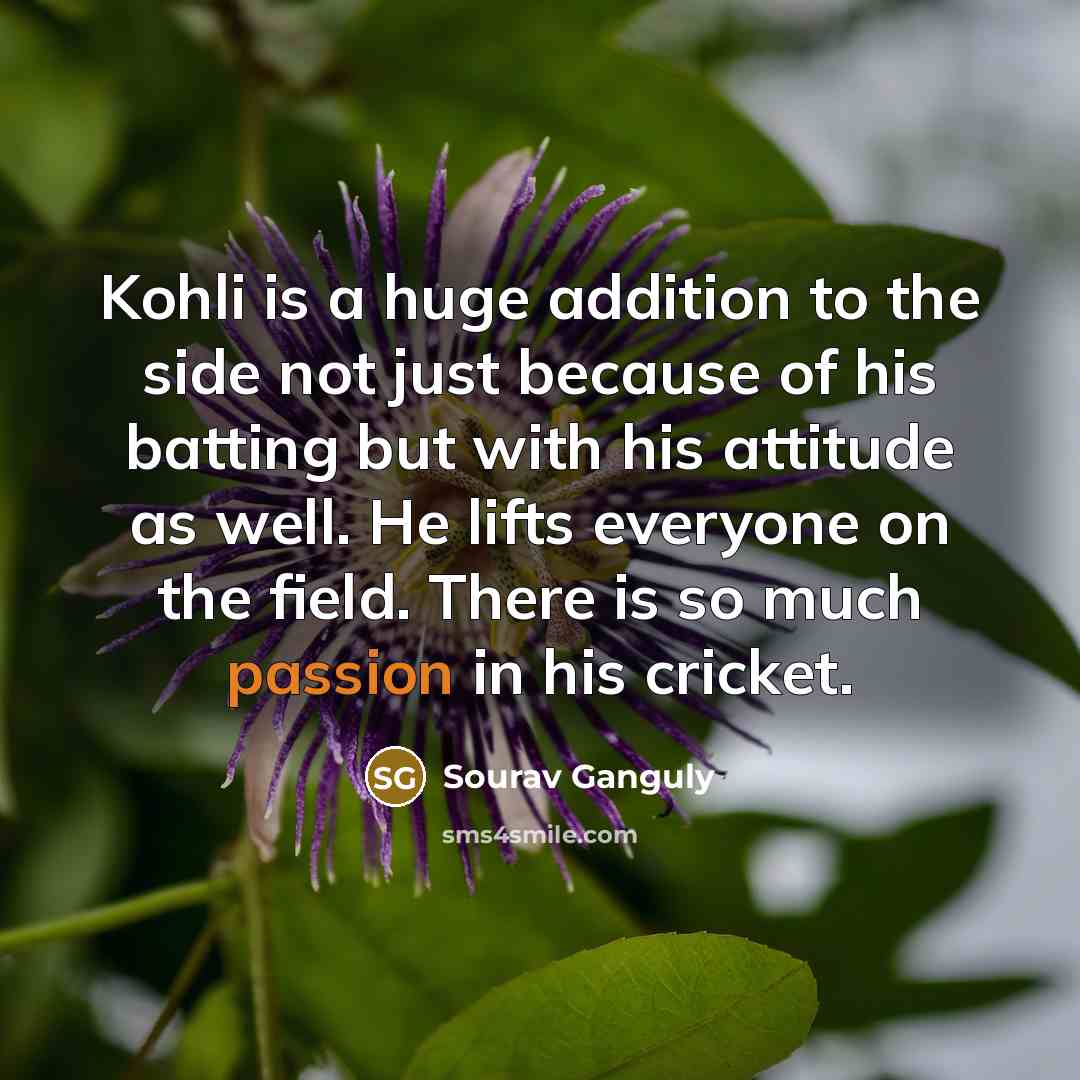 “Kohli is a huge addition to the side not just because of his batting but with his attitude as well. He lifts everyone on the field. There is so much passion in his cricket.” quote by Sourav Ganguly