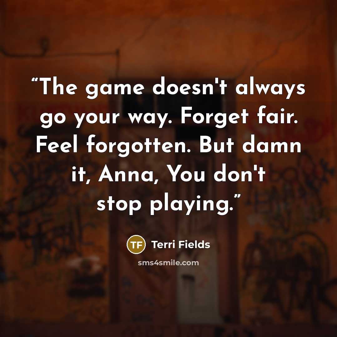 “The game doesn't always go your way. Forget fair. Feel forgotten. But damn it, Anna, You don't stop playing.” quote by Terri Fields
