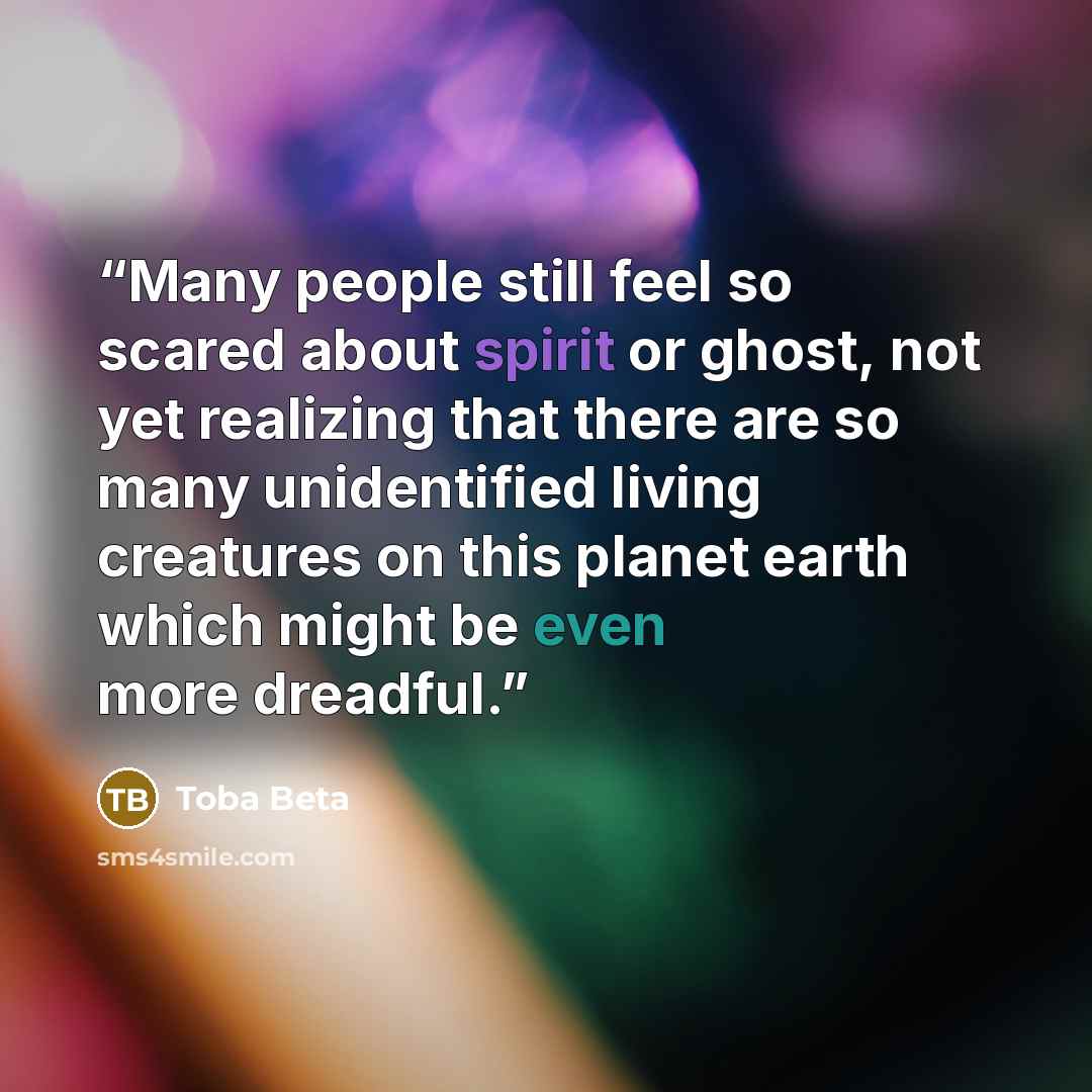 “Many people still feel so scared about spirit or ghost, not yet realizing that there are so many unidentified living creatures on this planet earth which might be even more dreadful.” quote by Toba Beta