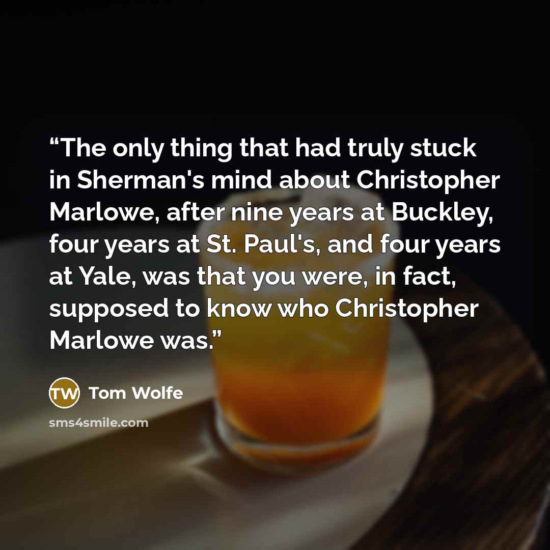 “The only thing that had truly stuck in Sherman's mind about Christopher Marlowe, after nine years at Buckley, four years at St. Paul's, and four years at Yale, was that you were, in fact, supposed to know who Christopher Marlowe was.” quote by Tom Wolfe