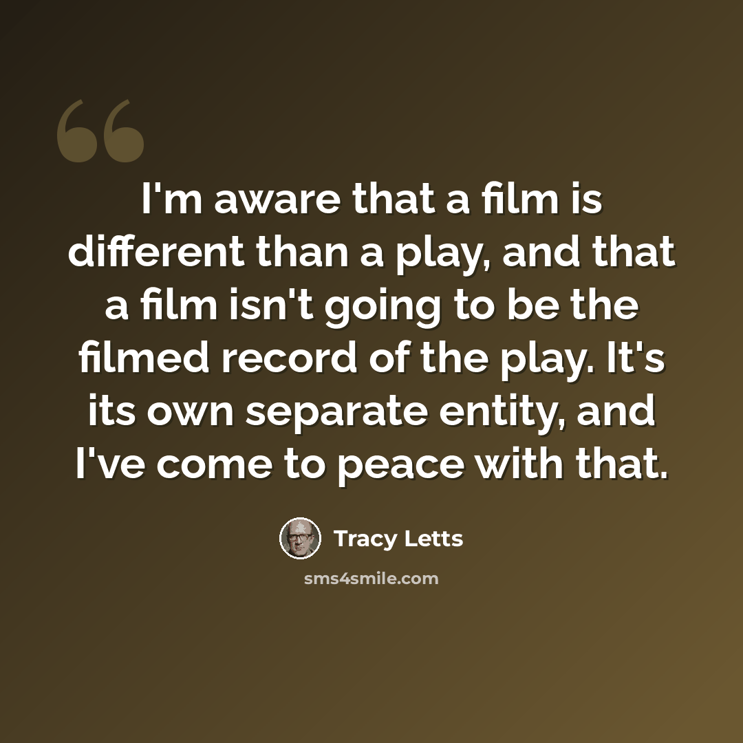 “I'm aware that a film is different than a play, and that a film isn't going to be the filmed record of the play. It's its own separate entity, and I've come to peace with that.” quote by Tracy Letts