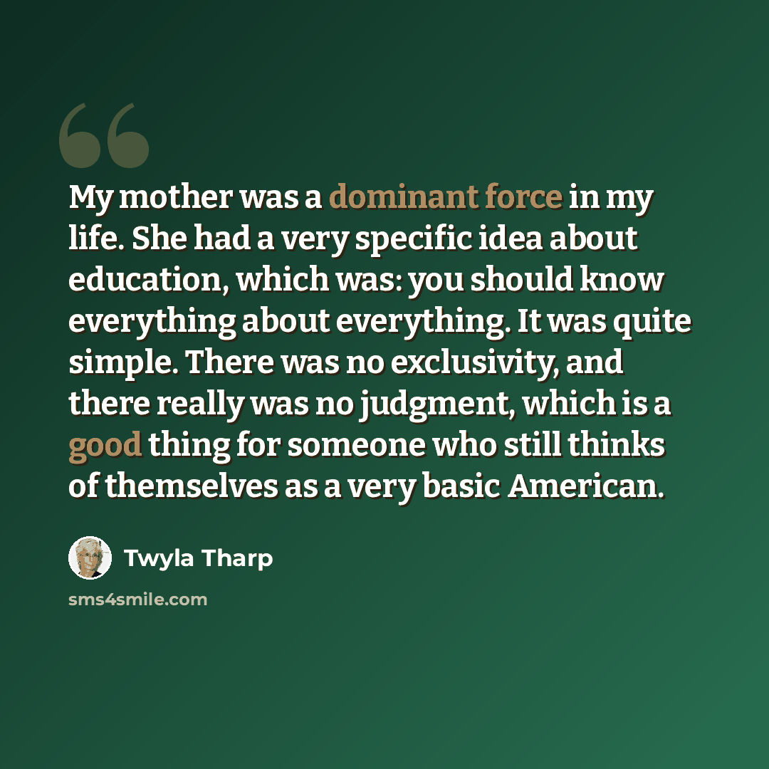 “My mother was a dominant force in my life. She had a very specific idea about education, which was: you should know everything about everything. It was quite simple. There was no exclusivity, and there really was no judgment, which is a good thing for someone who still thinks of themselves as a…” quote by Twyla Tharp
