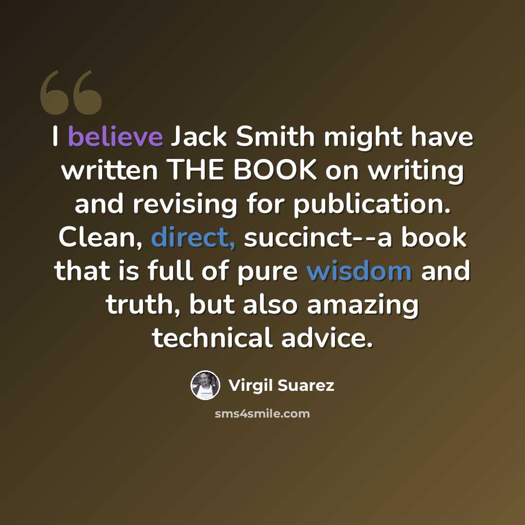 “I believe Jack Smith might have written THE BOOK on writing and revising for publication. Clean, direct, succinct--a book that is full of pure wisdom and truth, but also amazing technical advice.” quote by Virgil Suarez