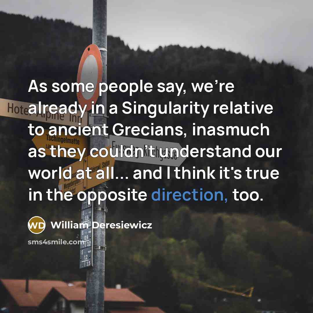 “As some people say, we're already in a Singularity relative to ancient Grecians, inasmuch as they couldn't understand our world at all... and I think it's true in the opposite direction, too.” quote by William Deresiewicz