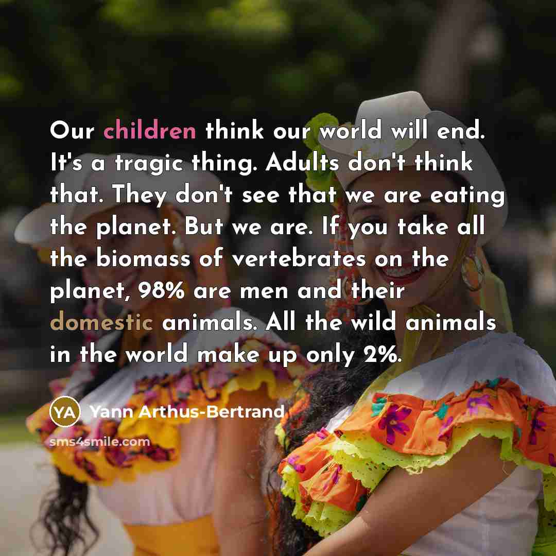 “Our children think our world will end. It's a tragic thing. Adults don't think that. They don't see that we are eating the planet. But we are. If you take all the biomass of vertebrates on the planet, 98% are men and their domestic animals. All the wild animals in the world make up only 2%.” quote by Yann Arthus-Bertrand