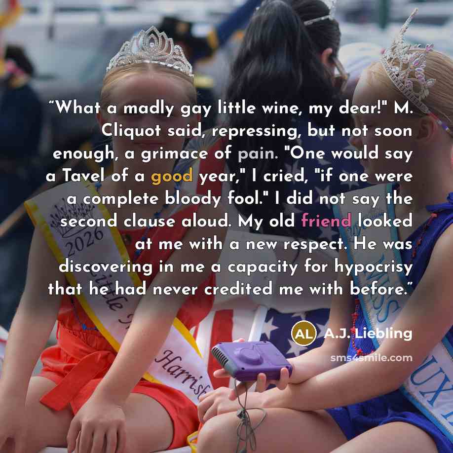 “What a madly gay little wine, my dear!" M. Cliquot said, repressing, but not soon enough, a grimace of pain. "One would say a Tavel of a good year," I cried, "if one were a complete bloody fool." I did not say the second clause aloud. My old friend looked at me with a new respect. He was…” quote by A.J. Liebling