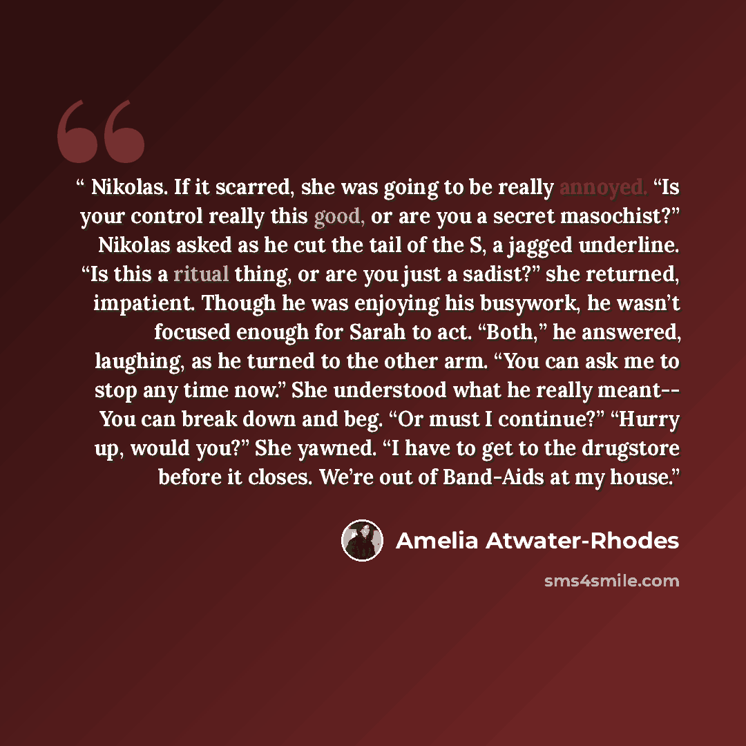 “Nikolas. If it scarred, she was going to be really annoyed. “Is your control really this good, or are you a secret masochist?” Nikolas asked as he cut the tail of the S, a jagged underline. “Is this a ritual thing, or are you just a sadist?” she returned, impatient. Though he was enjoying his…” quote by Amelia Atwater-Rhodes