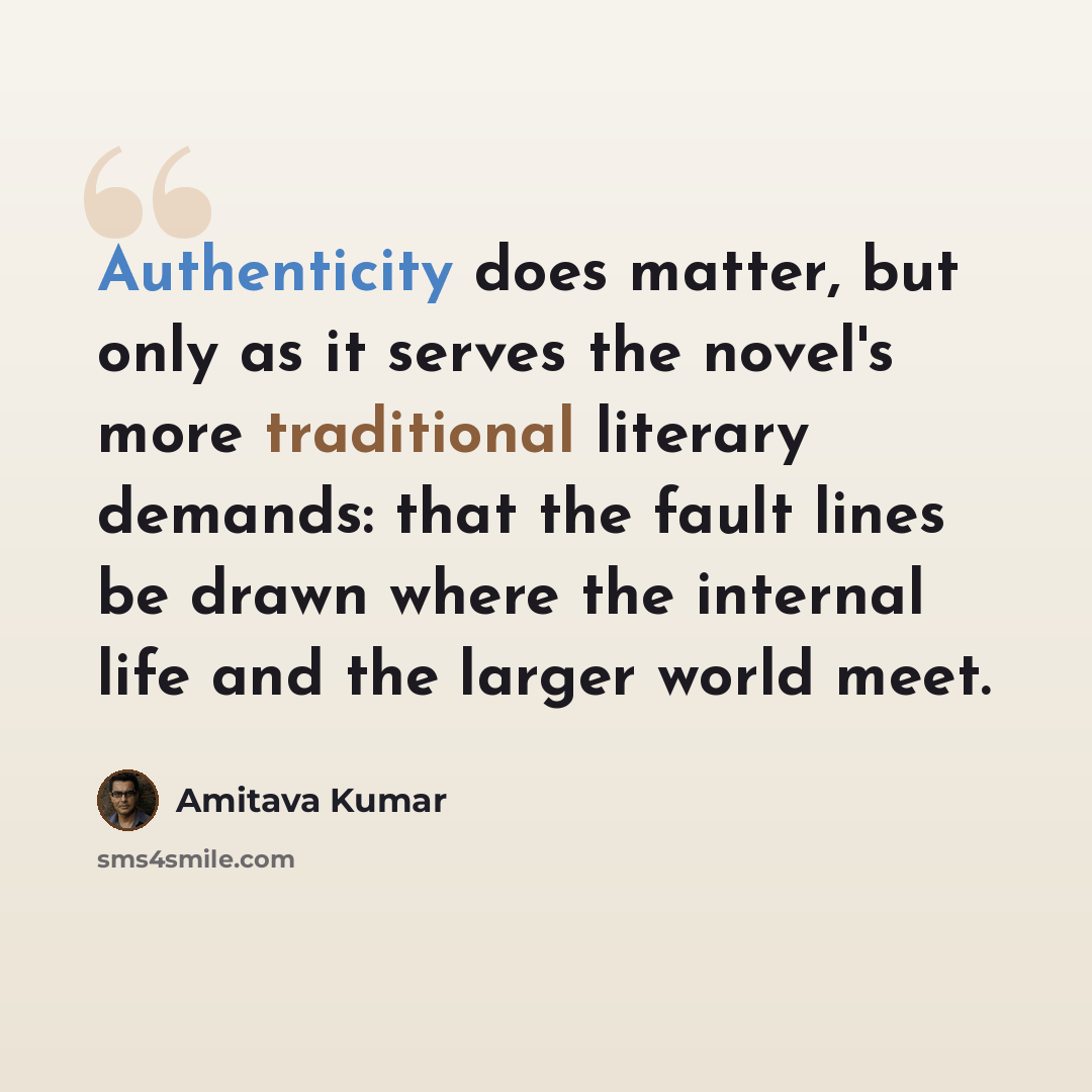 “Authenticity does matter, but only as it serves the novel's more traditional literary demands: that the fault lines be drawn where the internal life and the larger world meet.” quote by Amitava Kumar