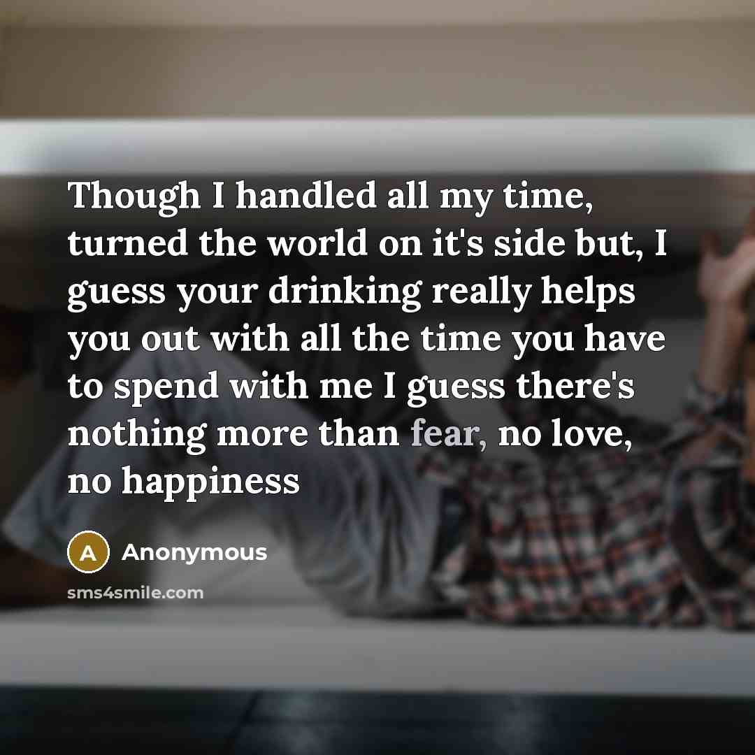 “Though I handled all my time, turned the world on it's side but, I guess your drinking really helps you out with all the time you have to spend with me I guess there's nothing more than fear, no love, no happiness” quote by Anonymous