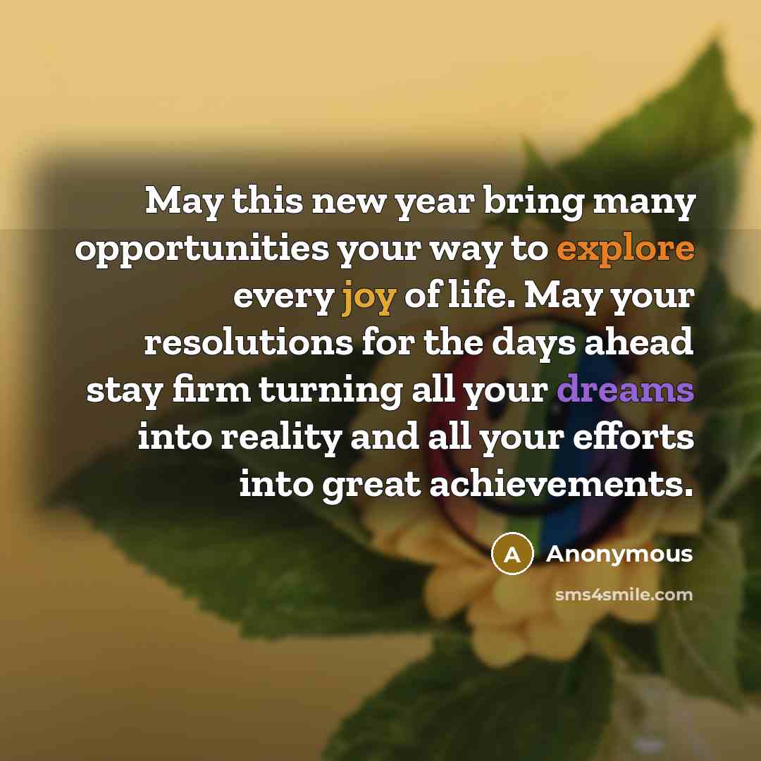 “May this new year bring many opportunities your way to explore every joy of life. May your resolutions for the days ahead stay firm turning all your dreams into reality and all your efforts into great achievements.” quote by Anonymous