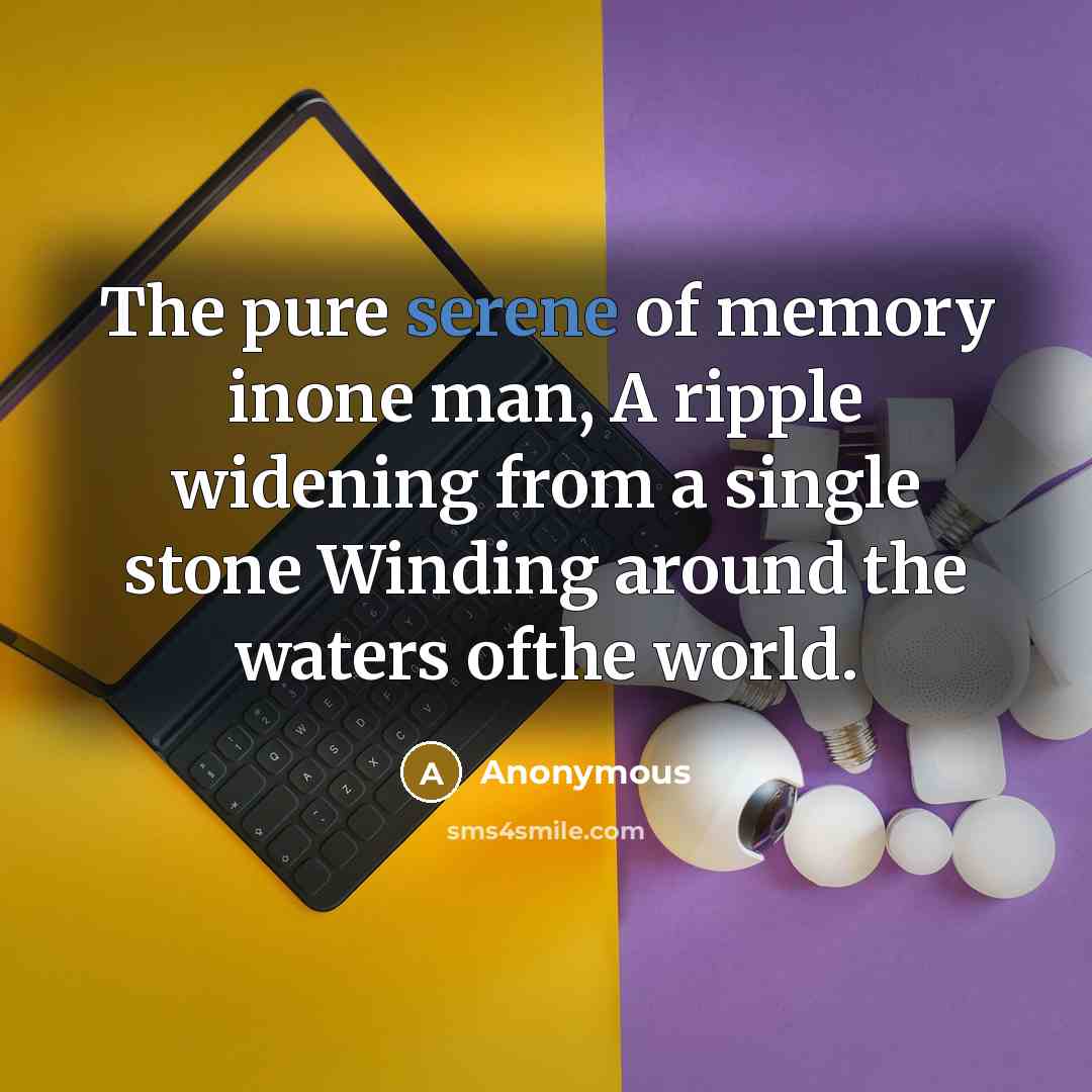 “The pure serene of memory inone man, A ripple widening from a single stone Winding around the waters ofthe world.” quote by Anonymous