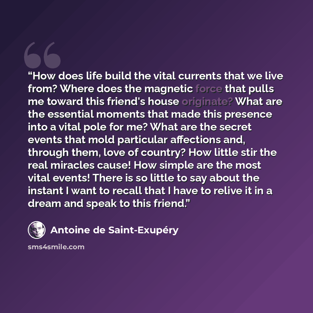 “How does life build the vital currents that we live from? Where does the magnetic force that pulls me toward this friend's house originate? What are the essential moments that made this presence into a vital pole for me? What are the secret events that mold particular affections and, through them…” quote by Antoine de Saint-Exupéry