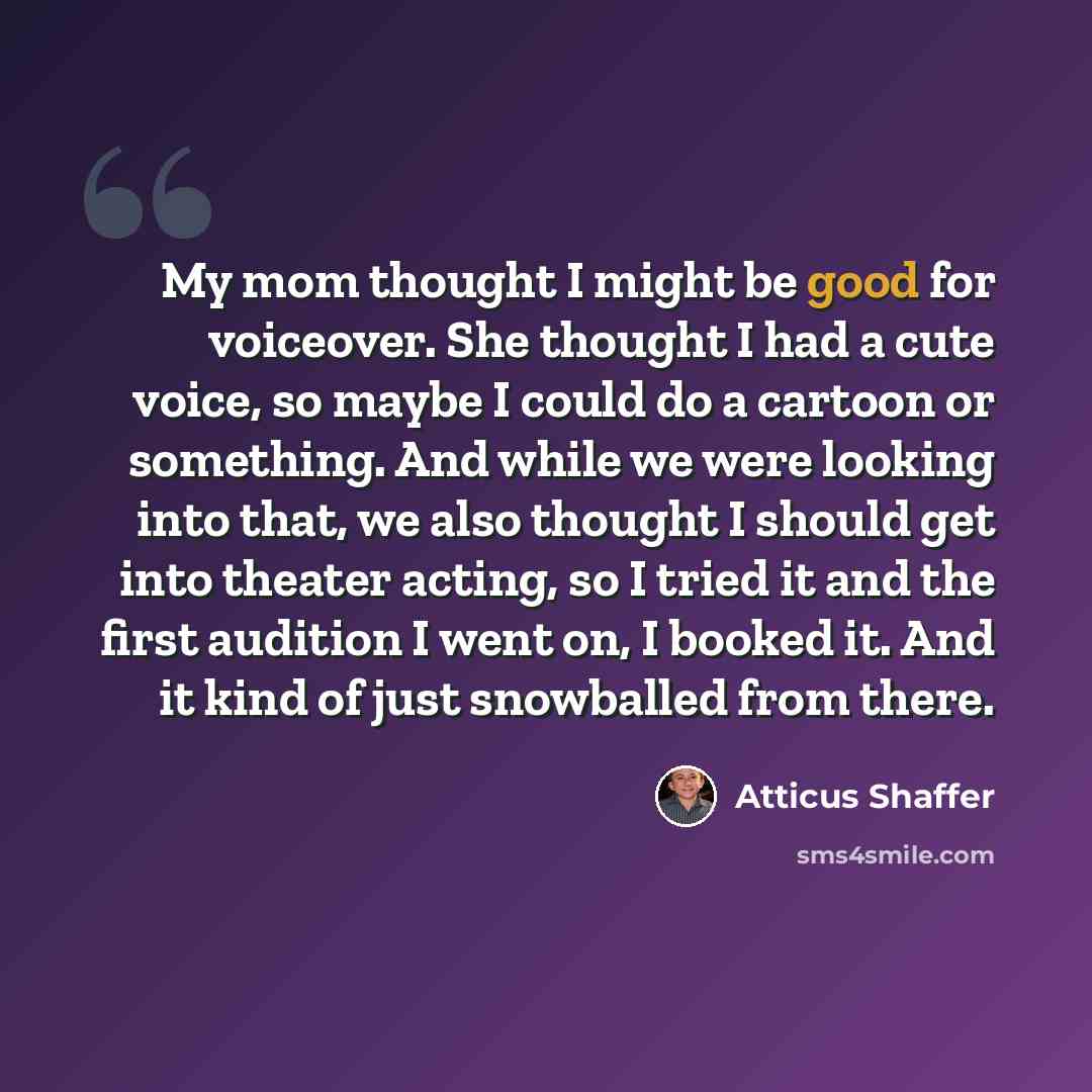 “My mom thought I might be good for voiceover. She thought I had a cute voice, so maybe I could do a cartoon or something. And while we were looking into that, we also thought I should get into theater acting, so I tried it and the first audition I went on, I booked it. And it kind of just…” quote by Atticus Shaffer