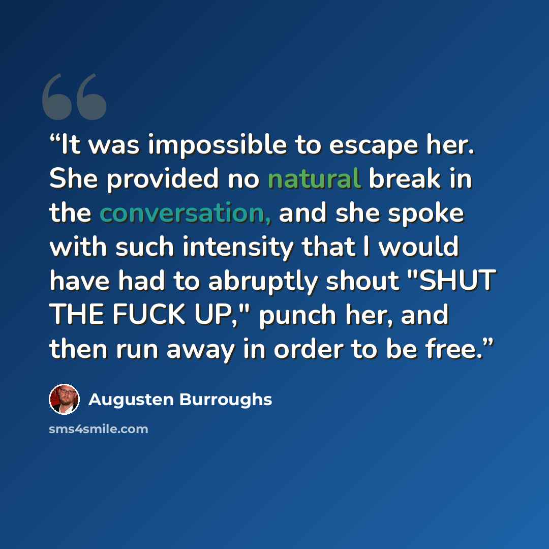 “It was impossible to escape her. She provided no natural break in the conversation, and she spoke with such intensity that I would have had to abruptly shout "SHUT THE FUCK UP," punch her, and then run away in order to be free.” quote by Augusten Burroughs