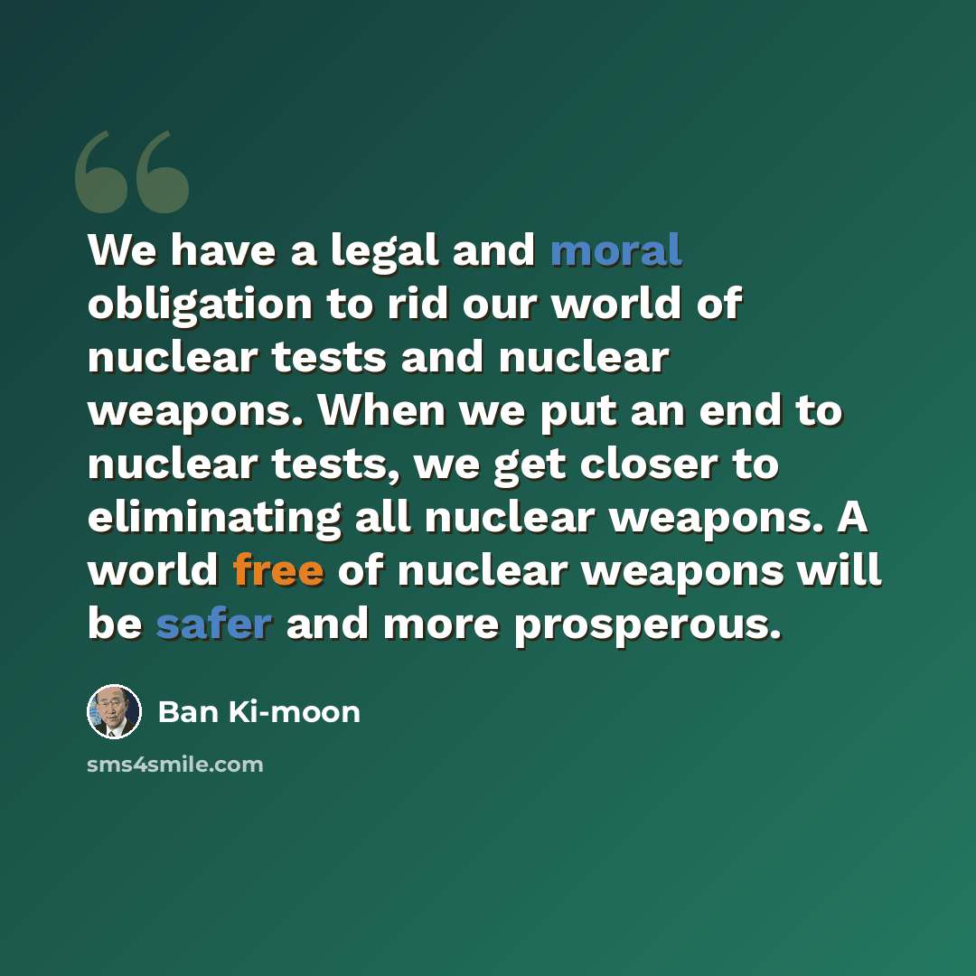“We have a legal and moral obligation to rid our world of nuclear tests and nuclear weapons. When we put an end to nuclear tests, we get closer to eliminating all nuclear weapons. A world free of nuclear weapons will be safer and more prosperous.” quote by Ban Ki-moon