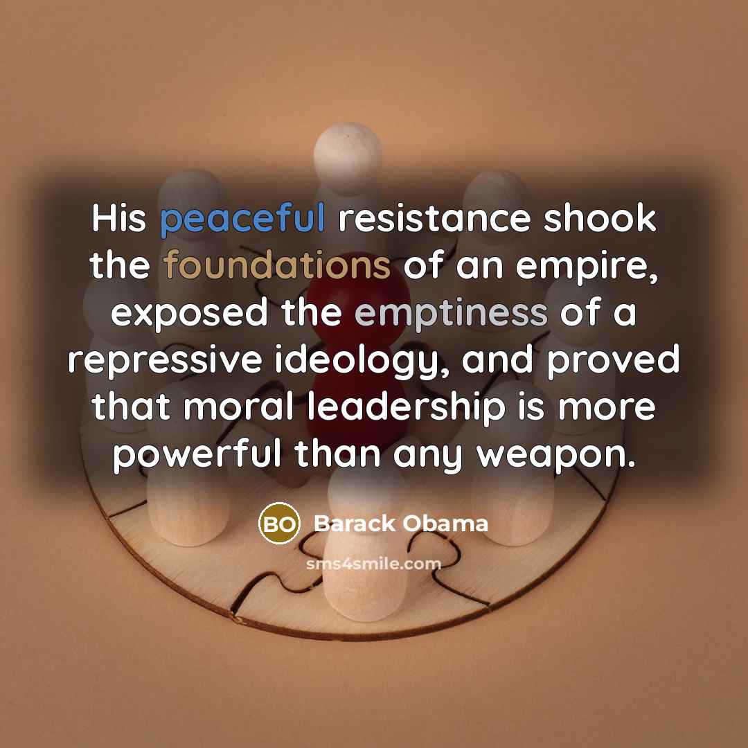 “His peaceful resistance shook the foundations of an empire, exposed the emptiness of a repressive ideology, and proved that moral leadership is more powerful than any weapon.” quote by Barack Obama