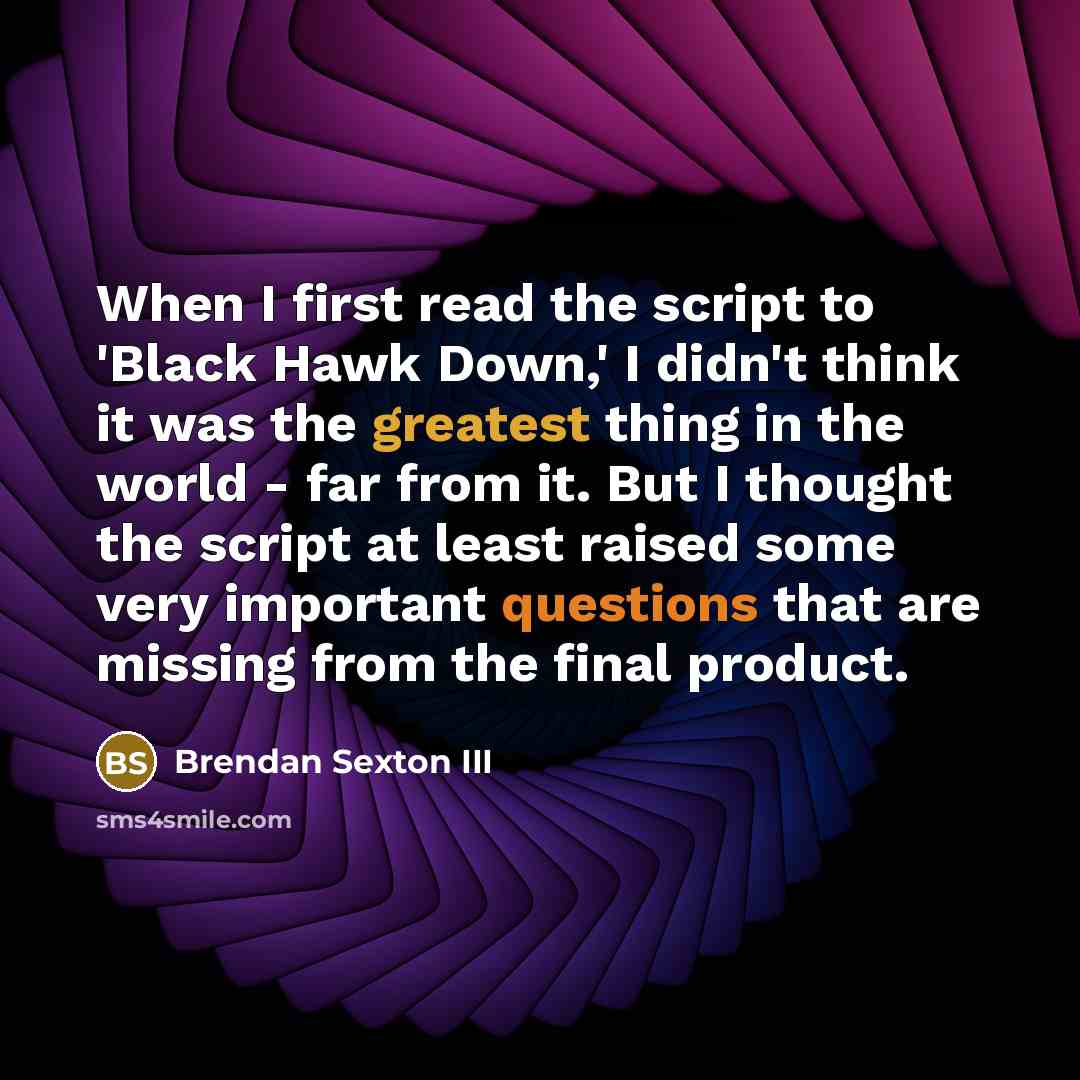 “When I first read the script to 'Black Hawk Down,' I didn't think it was the greatest thing in the world - far from it. But I thought the script at least raised some very important questions that are missing from the final product.” quote by Brendan Sexton III