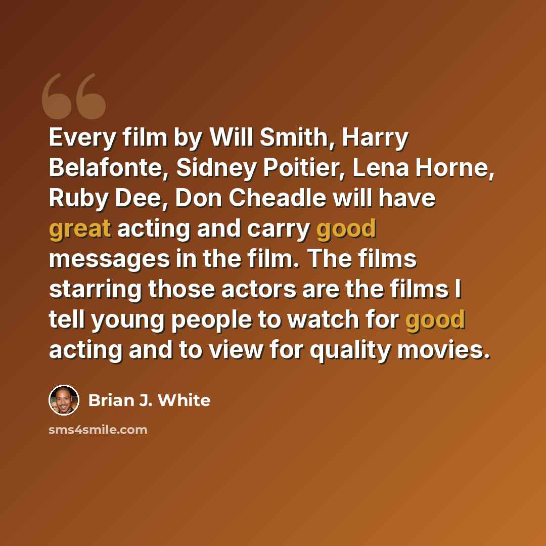 “Every film by Will Smith, Harry Belafonte, Sidney Poitier, Lena Horne, Ruby Dee, Don Cheadle will have great acting and carry good messages in the film. The films starring those actors are the films I tell young people to watch for good acting and to view for quality movies.” quote by Brian J. White
