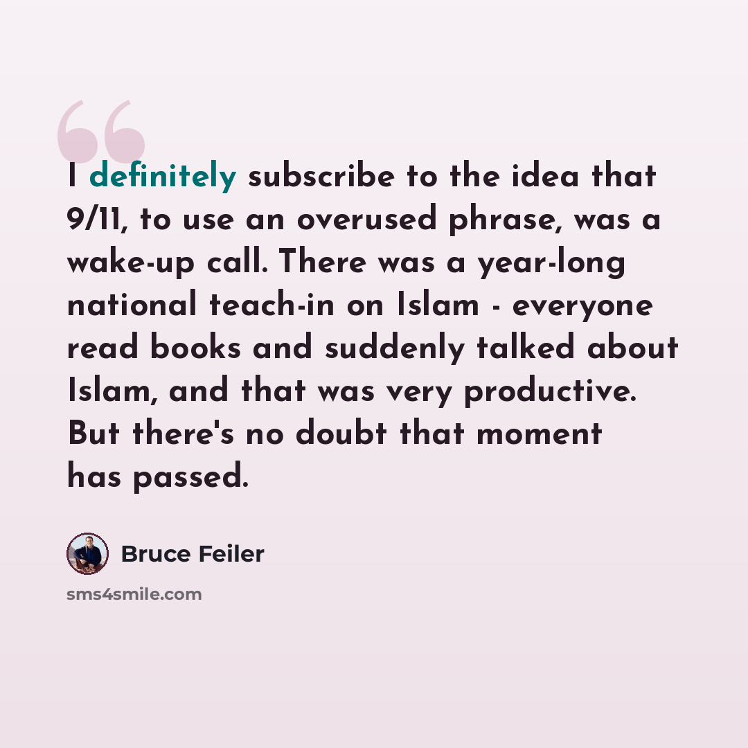 “I definitely subscribe to the idea that 9/11, to use an overused phrase, was a wake-up call. There was a year-long national teach-in on Islam - everyone read books and suddenly talked about Islam, and that was very productive. But there's no doubt that moment has passed.” quote by Bruce Feiler