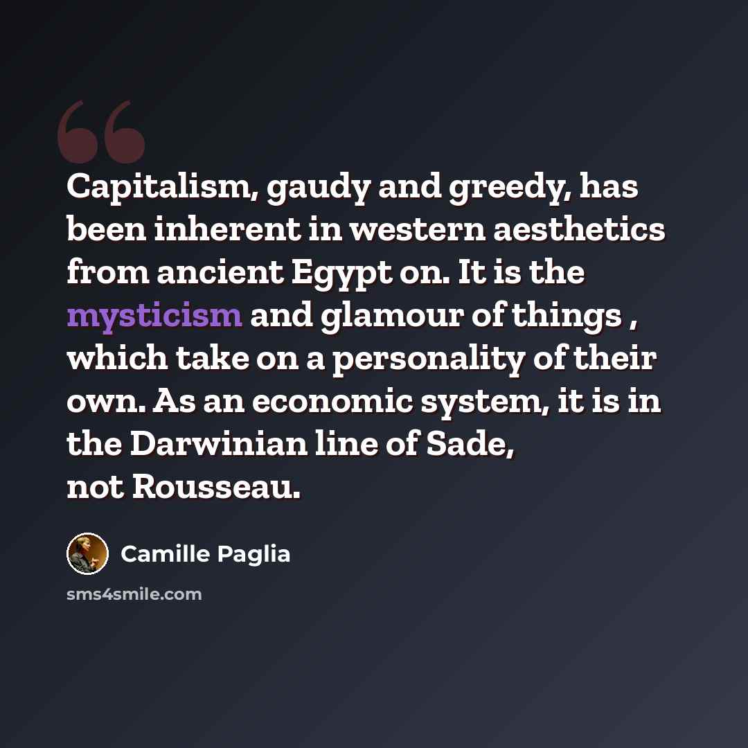 “Capitalism, gaudy and greedy, has been inherent in western aesthetics from ancient Egypt on. It is the mysticism and glamour of things , which take on a personality of their own. As an economic system, it is in the Darwinian line of Sade, not Rousseau.” quote by Camille Paglia
