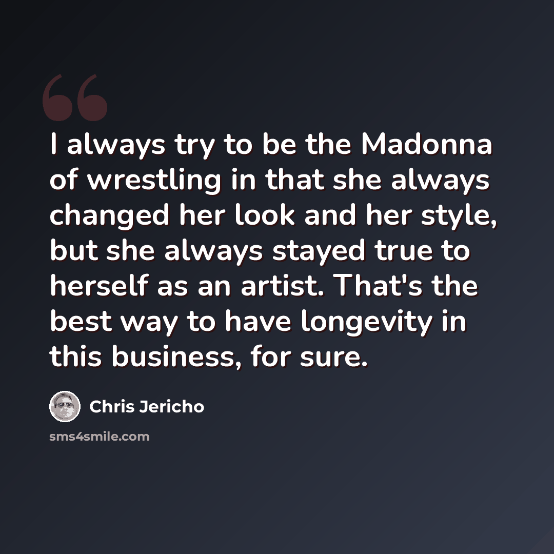 “I always try to be the Madonna of wrestling in that she always changed her look and her style, but she always stayed true to herself as an artist. That's the best way to have longevity in this business, for sure.” quote by Chris Jericho