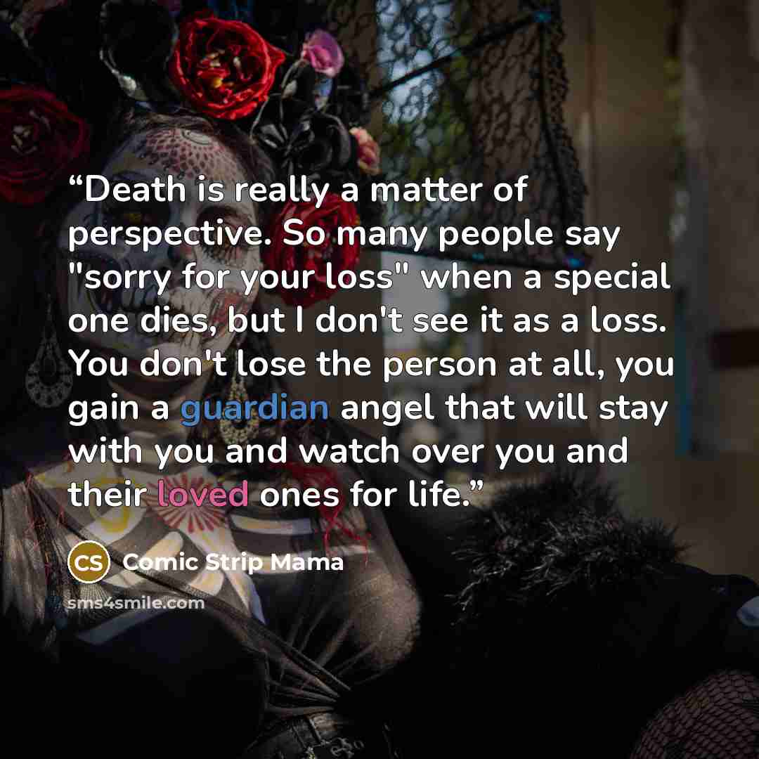 “Death is really a matter of perspective. So many people say "sorry for your loss" when a special one dies, but I don't see it as a loss. You don't lose the person at all, you gain a guardian angel that will stay with you and watch over you and their loved ones for life.” quote by Comic Strip Mama