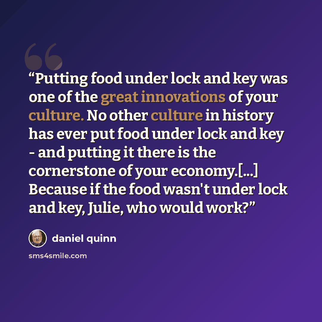 “Putting food under lock and key was one of the great innovations of your culture. No other culture in history has ever put food under lock and key - and putting it there is the cornerstone of your economy.[...] Because if the food wasn't under lock and key, Julie, who would work?” quote by Daniel Quinn