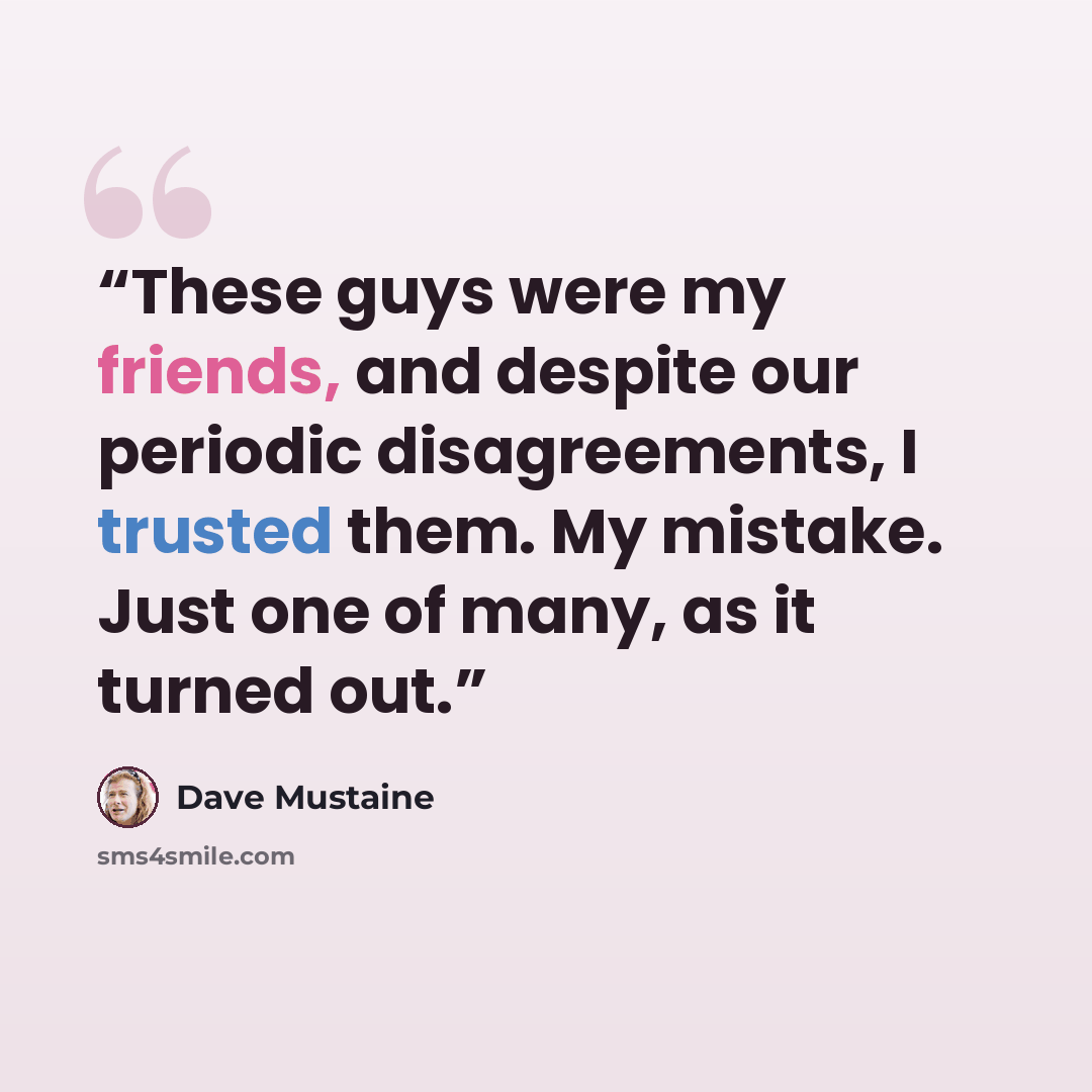 “These guys were my friends, and despite our periodic disagreements, I trusted them. My mistake. Just one of many, as it turned out.” quote by Dave Mustaine