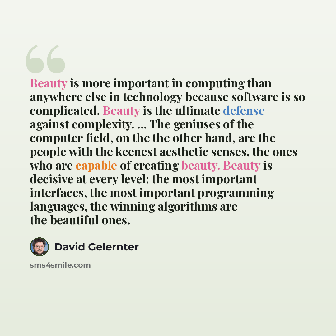 “Beauty is more important in computing than anywhere else in technology because software is so complicated. Beauty is the ultimate defense against complexity. ... The geniuses of the computer field, on the the other hand, are the people with the keenest aesthetic senses, the ones who are capable of…” quote by David Gelernter