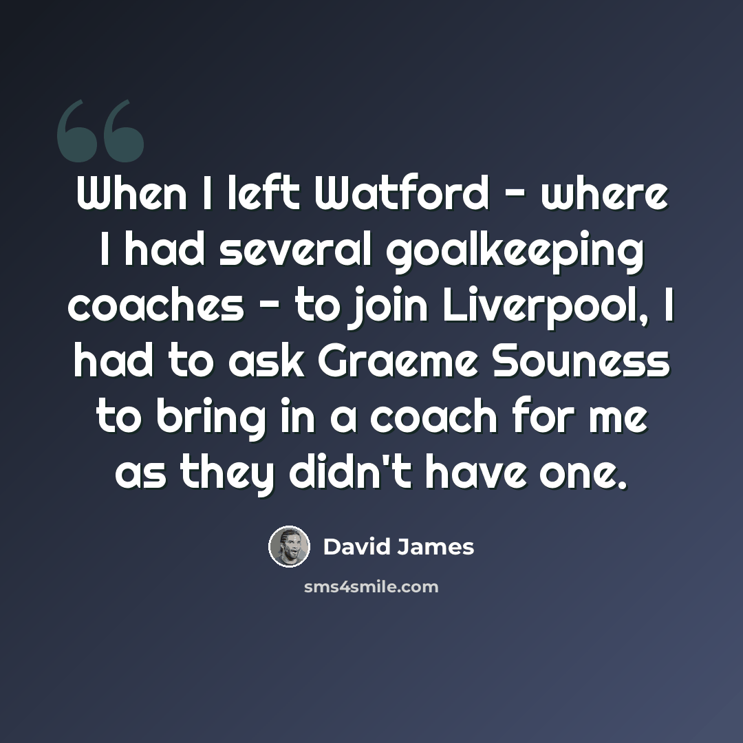 “When I left Watford - where I had several goalkeeping coaches - to join Liverpool, I had to ask Graeme Souness to bring in a coach for me as they didn't have one.” quote by David James