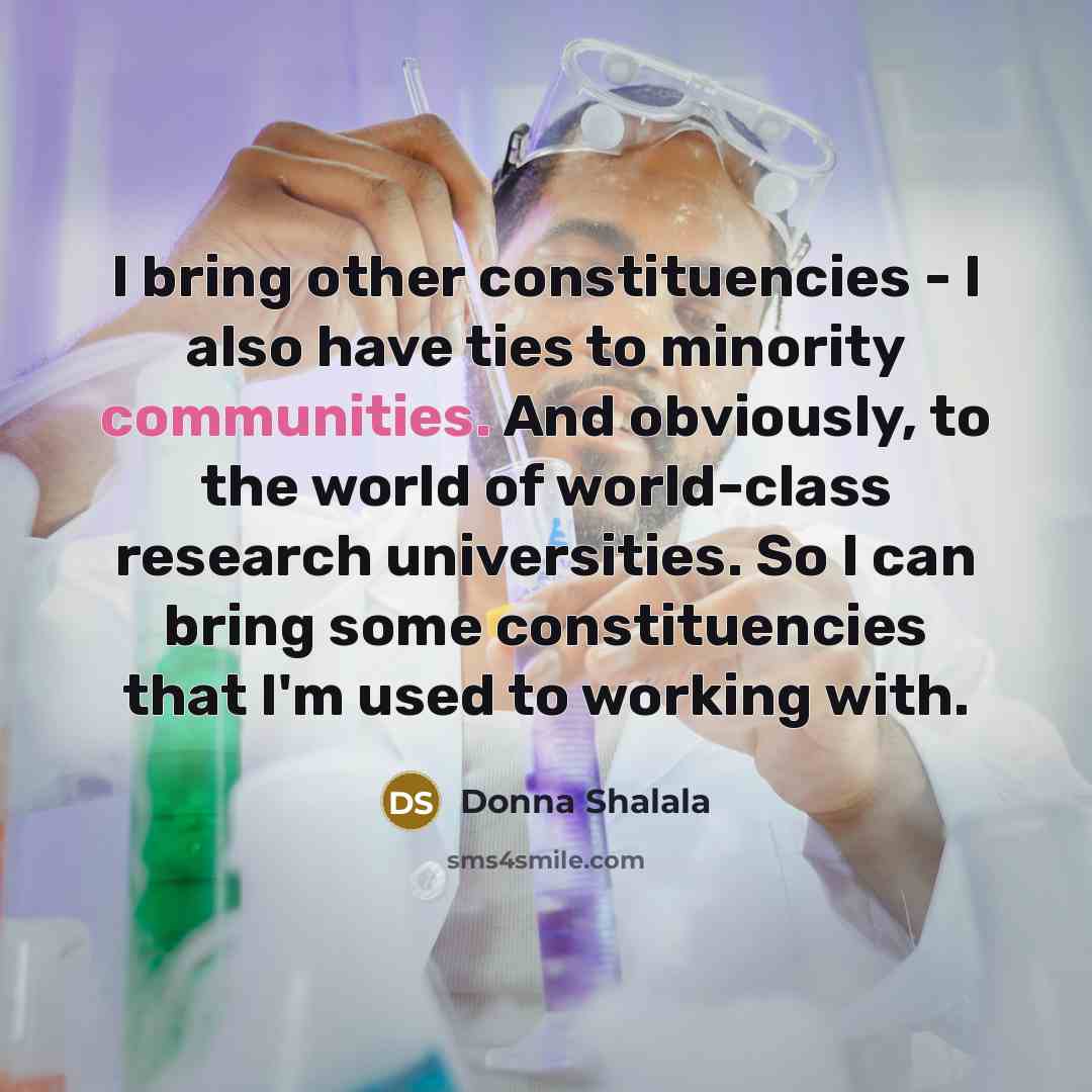 “I bring other constituencies - I also have ties to minority communities. And obviously, to the world of world-class research universities. So I can bring some constituencies that I'm used to working with.” quote by Donna Shalala