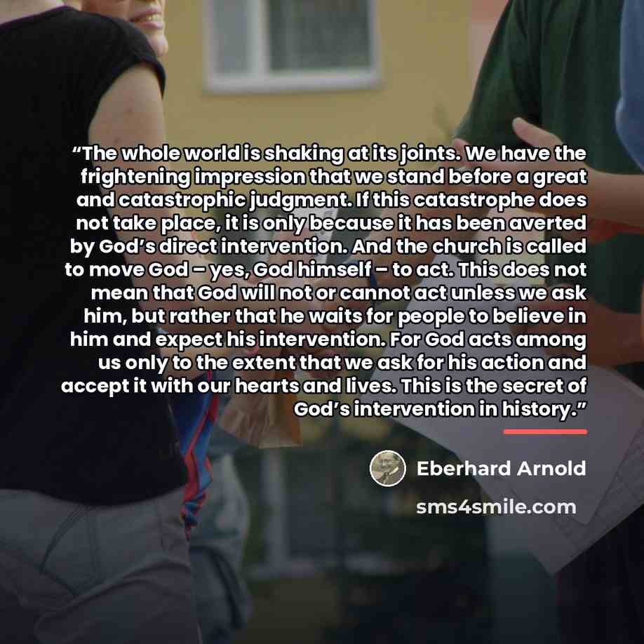 “The whole world is shaking at its joints. We have the frightening impression that we stand before a great and catastrophic judgment. If this catastrophe does not take place, it is only because it has been averted by God’s direct intervention. And the church is called to move God – yes, God himself…” quote by Eberhard Arnold